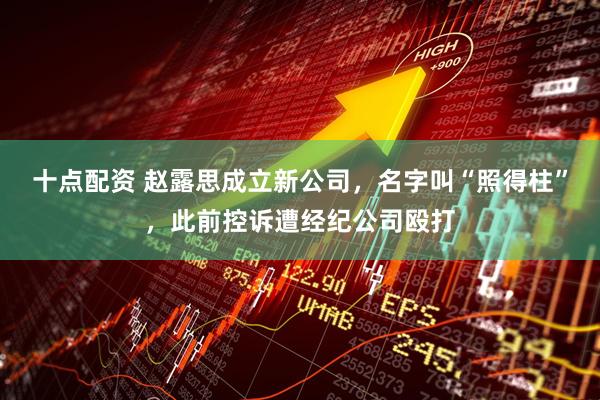 十点配资 赵露思成立新公司，名字叫“照得柱”，此前控诉遭经纪公司殴打