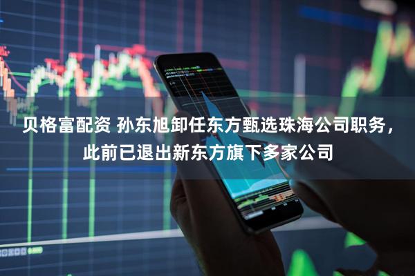 贝格富配资 孙东旭卸任东方甄选珠海公司职务，此前已退出新东方旗下多家公司