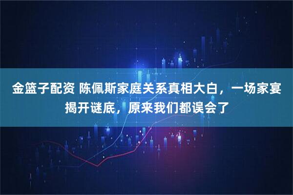 金篮子配资 陈佩斯家庭关系真相大白，一场家宴揭开谜底，原来我们都误会了