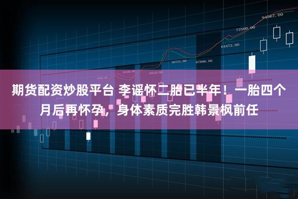 期货配资炒股平台 李谣怀二胎已半年！一胎四个月后再怀孕，身体素质完胜韩景枫前任