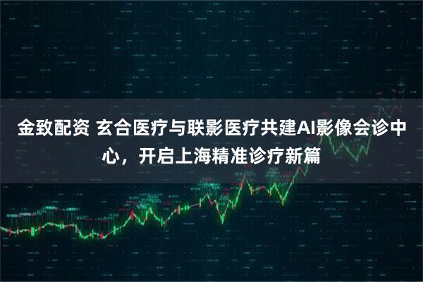 金致配资 玄合医疗与联影医疗共建AI影像会诊中心，开启上海精准诊疗新篇